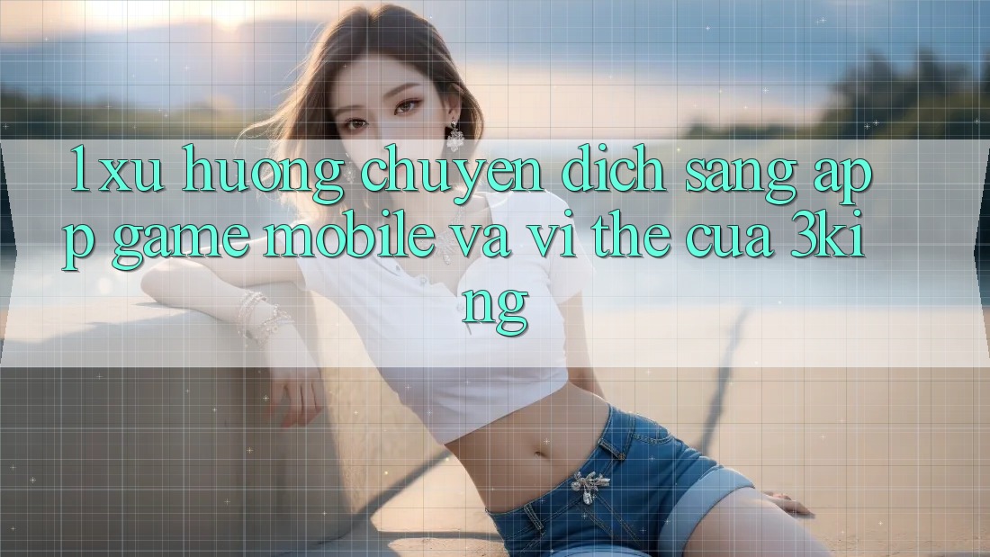 1. Xu Hướng Chuyển Dịch Sang App Game mobile Và Vị Thế Của 3king