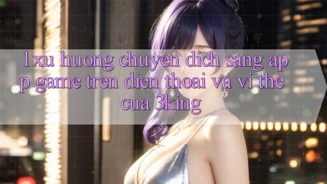 1. Xu Hướng Chuyển Dịch Sang App Game trên điện thoại Và Vị Thế Của 3king