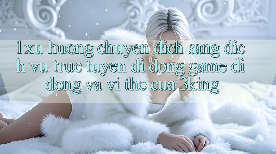 1. Xu Hướng Chuyển Dịch Sang Dịch vụ trực tuyến di động Game Di Động Và Vị Thế Của 3king
