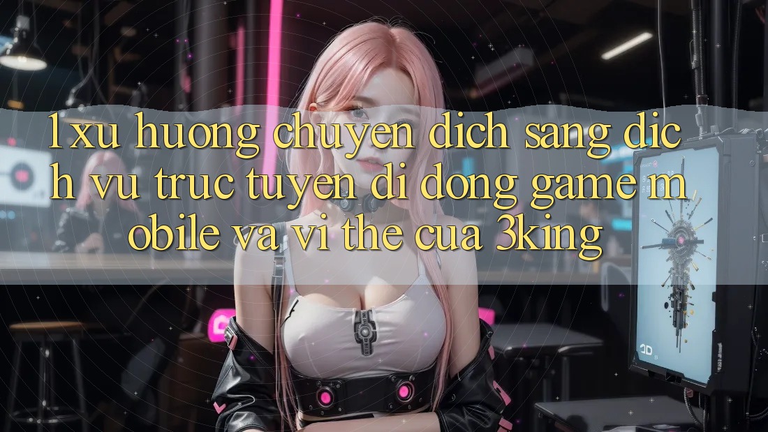 1. Xu Hướng Chuyển Dịch Sang Dịch vụ trực tuyến di động Game mobile Và Vị Thế Của 3king
