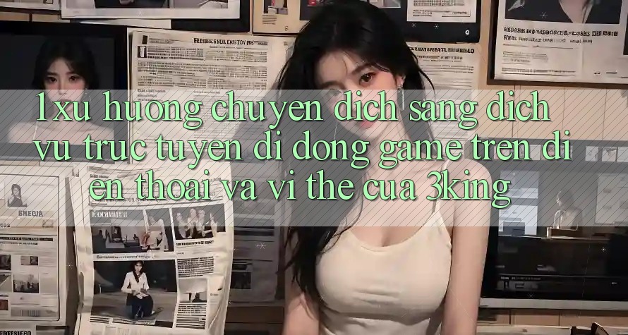 1. Xu Hướng Chuyển Dịch Sang Dịch vụ trực tuyến di động Game trên điện thoại Và Vị Thế Của 3king