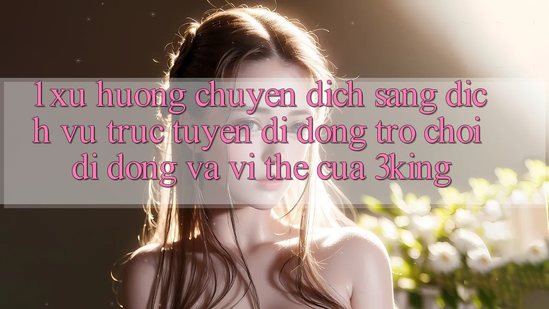 1. Xu Hướng Chuyển Dịch Sang Dịch vụ trực tuyến di động Trò chơi Di Động Và Vị Thế Của 3king