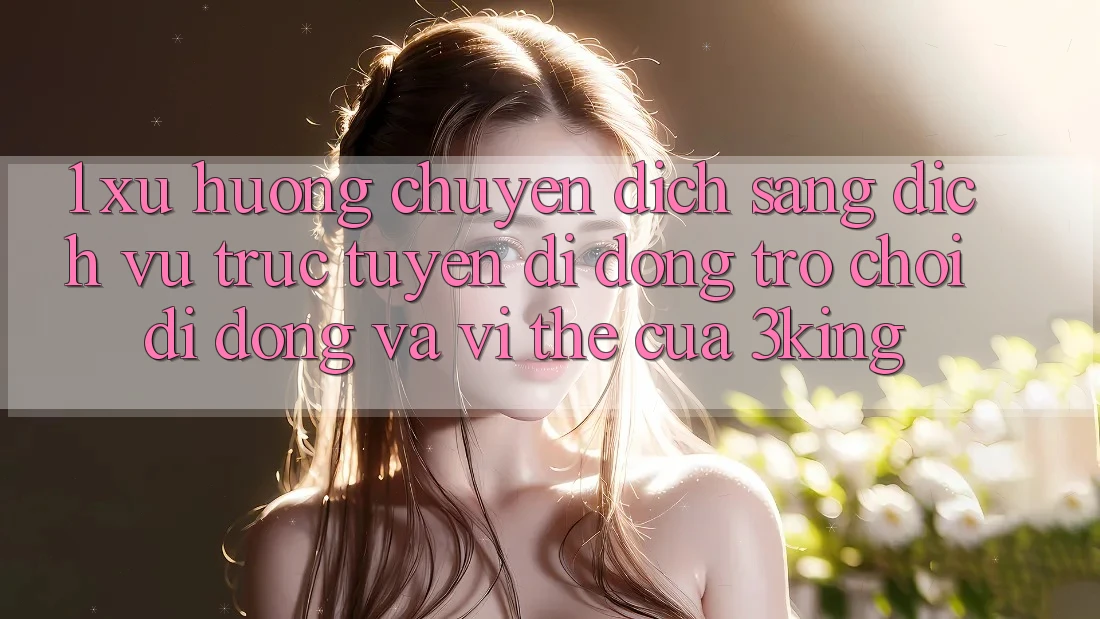 1. Xu Hướng Chuyển Dịch Sang Dịch vụ trực tuyến di động Trò chơi Di Động Và Vị Thế Của 3king