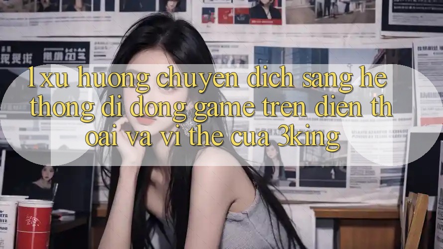 1. Xu Hướng Chuyển Dịch Sang Hệ thống di động Game trên điện thoại Và Vị Thế Của 3king