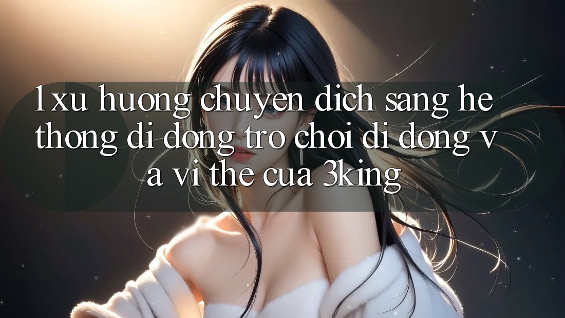 1. Xu Hướng Chuyển Dịch Sang Hệ thống di động Trò chơi Di Động Và Vị Thế Của 3king