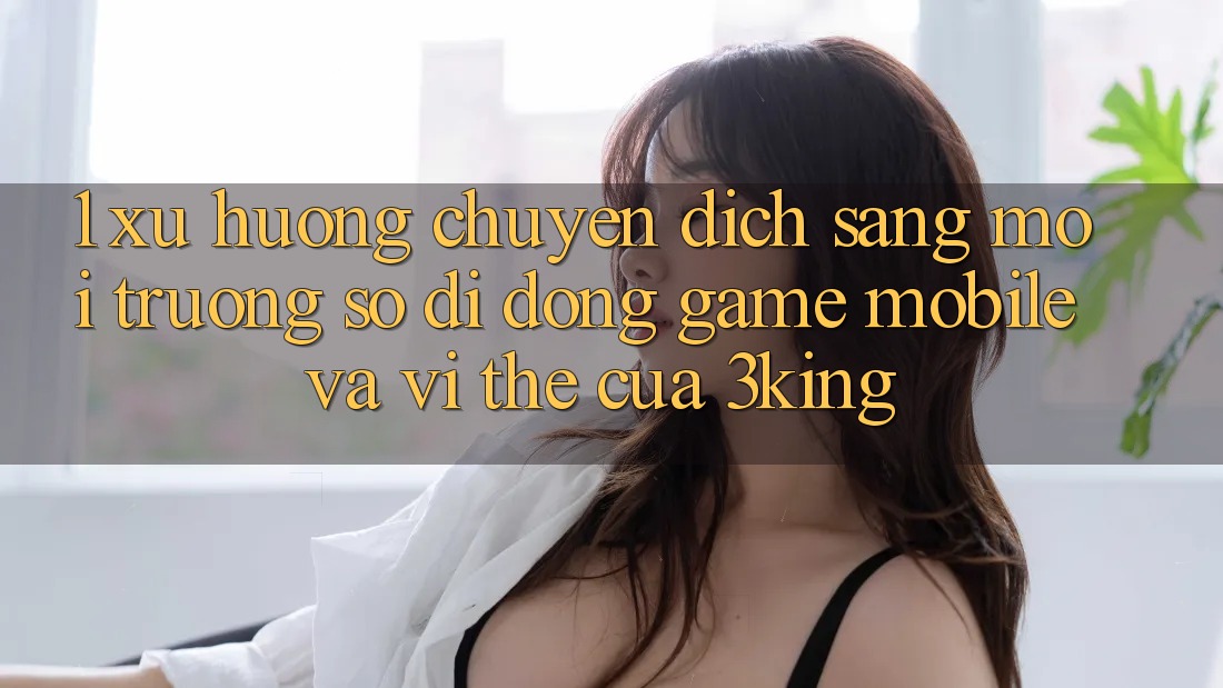1. Xu Hướng Chuyển Dịch Sang Môi trường số di động Game mobile Và Vị Thế Của 3king