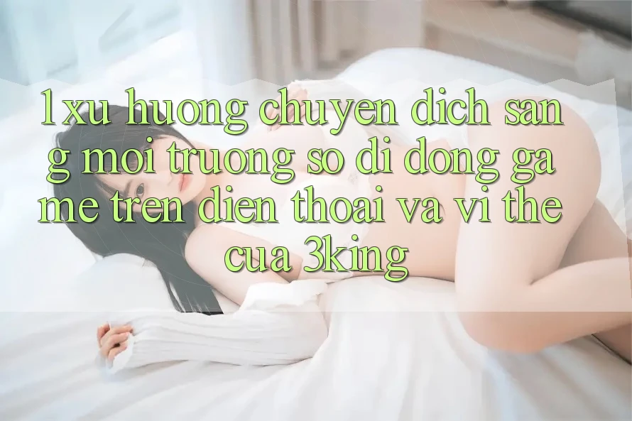 1. Xu Hướng Chuyển Dịch Sang Môi trường số di động Game trên điện thoại Và Vị Thế Của 3king