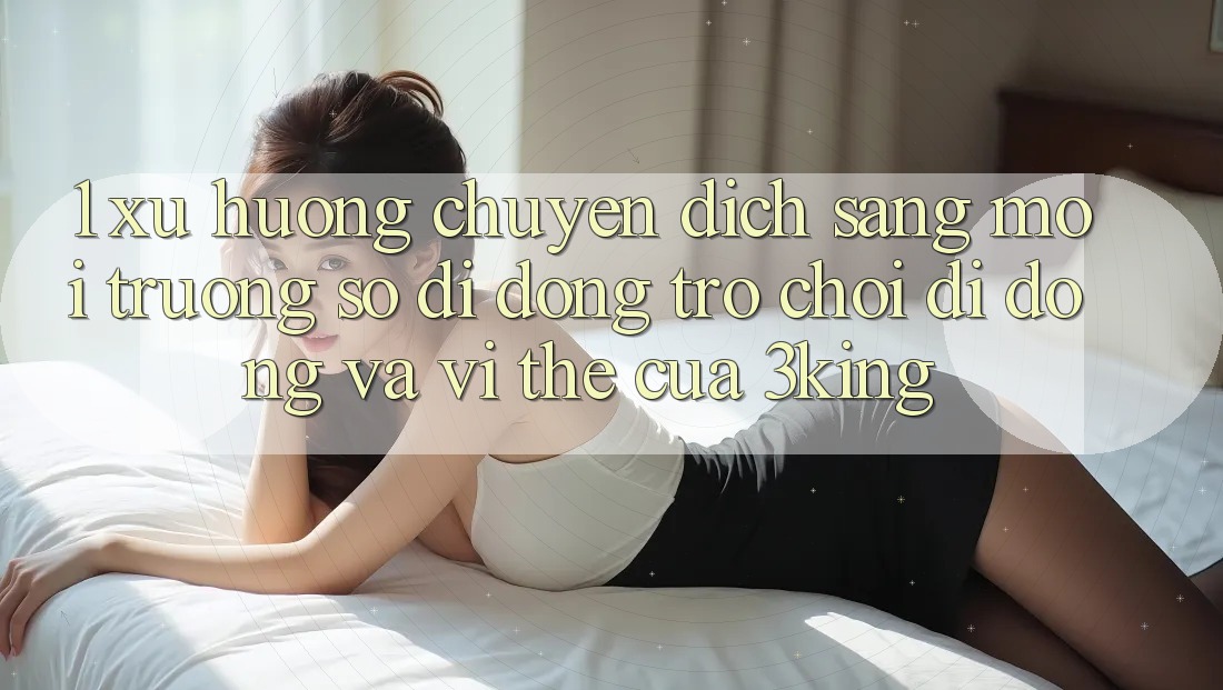 1. Xu Hướng Chuyển Dịch Sang Môi trường số di động Trò chơi Di Động Và Vị Thế Của 3king
