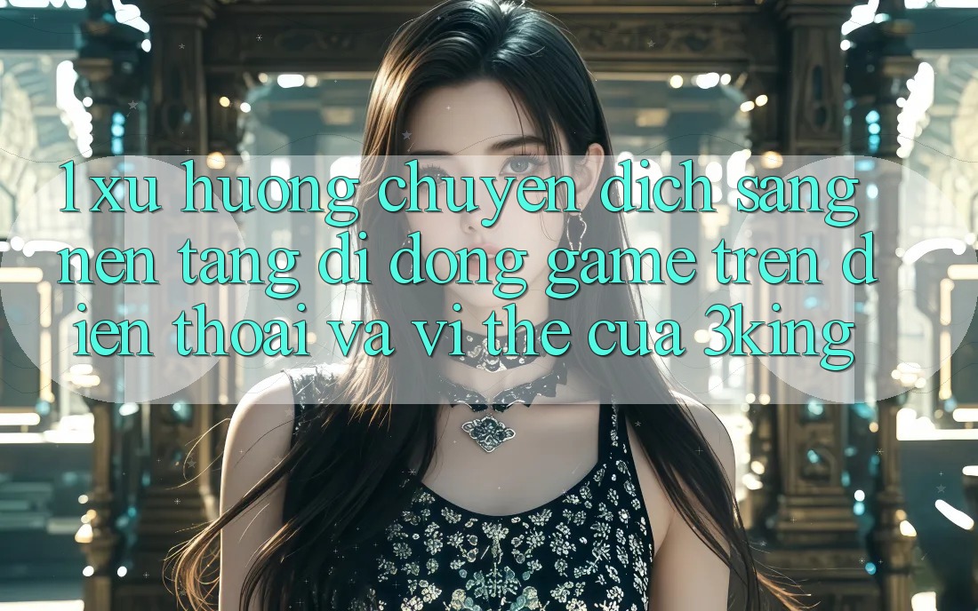 1. Xu Hướng Chuyển Dịch Sang Nền tảng di động Game trên điện thoại Và Vị Thế Của 3king