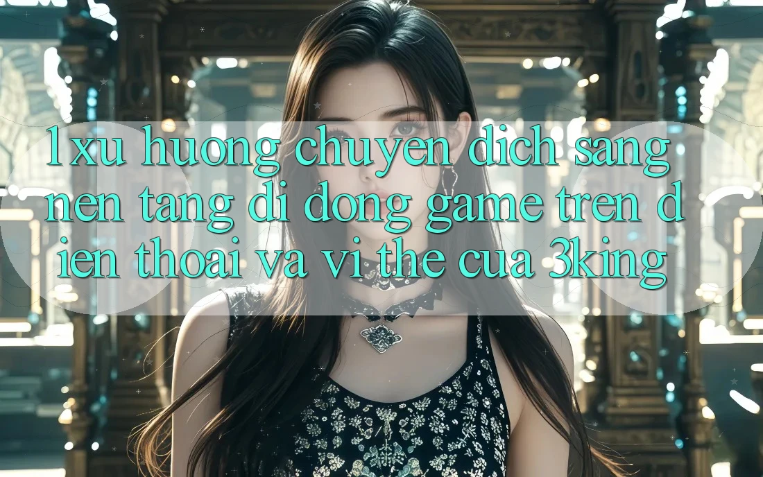 1. Xu Hướng Chuyển Dịch Sang Nền tảng di động Game trên điện thoại Và Vị Thế Của 3king
