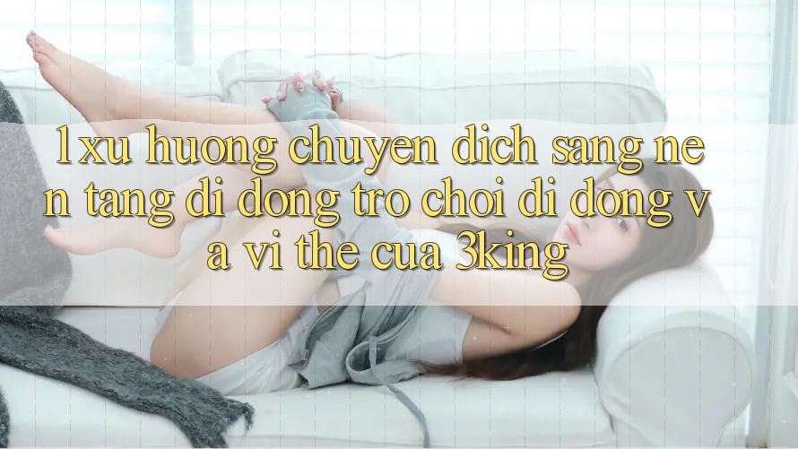 1. Xu Hướng Chuyển Dịch Sang Nền tảng di động Trò chơi Di Động Và Vị Thế Của 3king