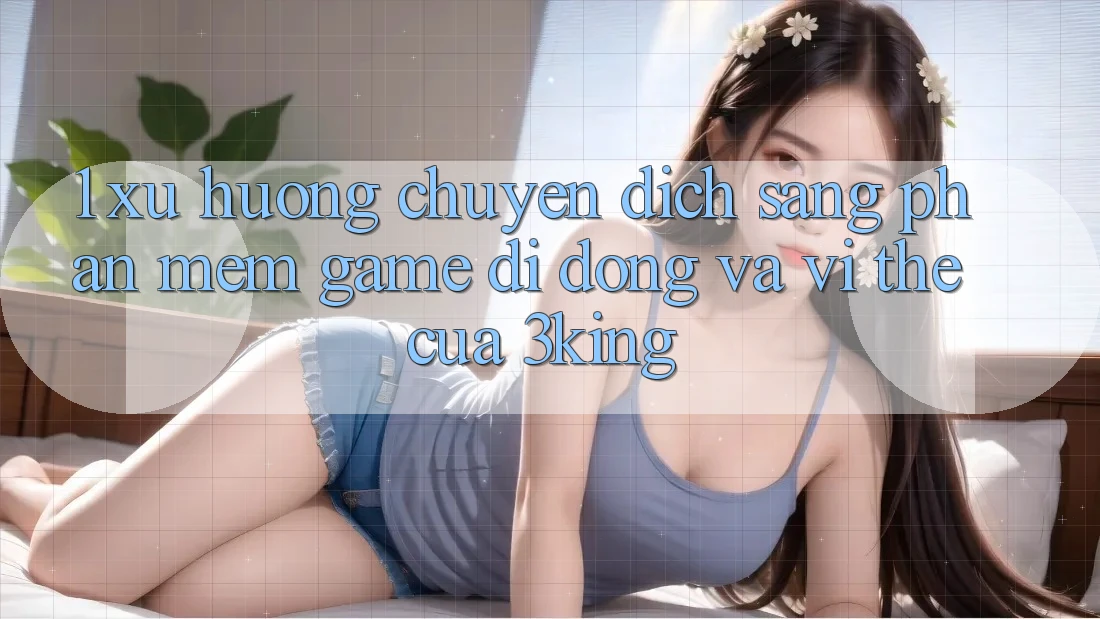 1. Xu Hướng Chuyển Dịch Sang Phần mềm Game Di Động Và Vị Thế Của 3king