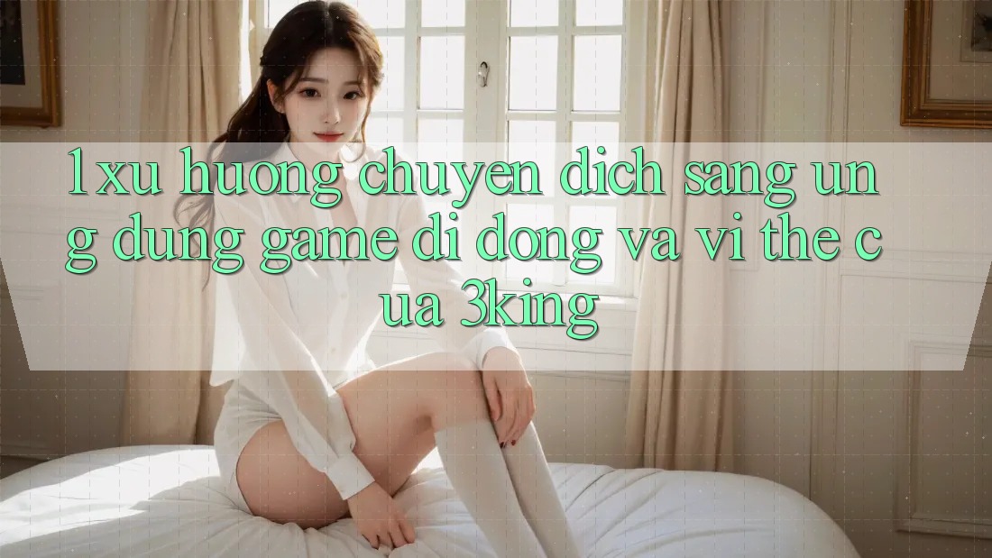 1. Xu Hướng Chuyển Dịch Sang Ứng dụng Game Di Động Và Vị Thế Của 3king