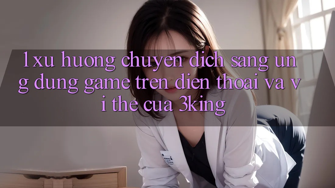 1. Xu Hướng Chuyển Dịch Sang Ứng dụng Game trên điện thoại Và Vị Thế Của 3king