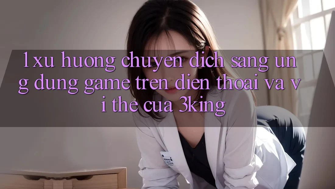 1. Xu Hướng Chuyển Dịch Sang Ứng dụng Game trên điện thoại Và Vị Thế Của 3king