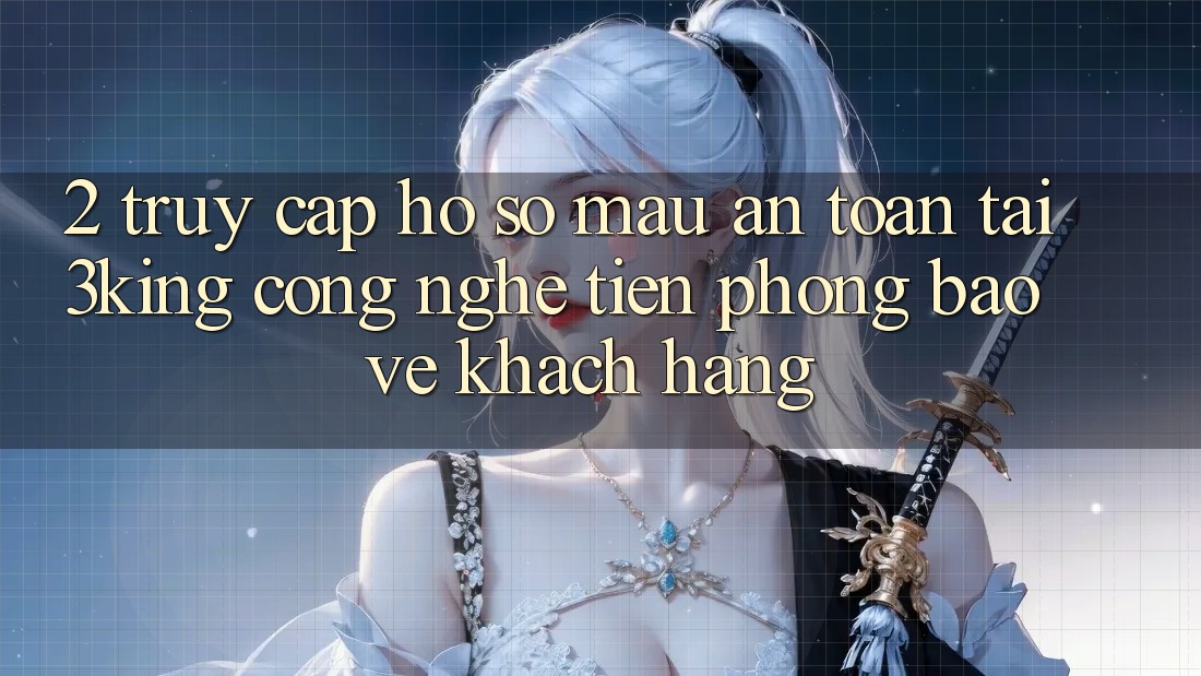 2. Truy cập hồ sơ Mau An Toàn Tại 3king: Công Nghệ Tiên Phong Bảo Vệ Khách hàng