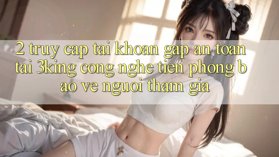 2. Truy cập tài khoản Gấp An Toàn Tại 3king: Công Nghệ Tiên Phong Bảo Vệ Người tham gia