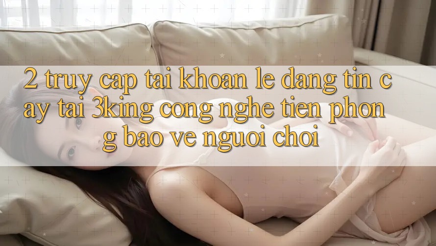 2. Truy cập tài khoản Lẹ Đáng tin cậy Tại 3king: Công Nghệ Tiên Phong Bảo Vệ Người chơi