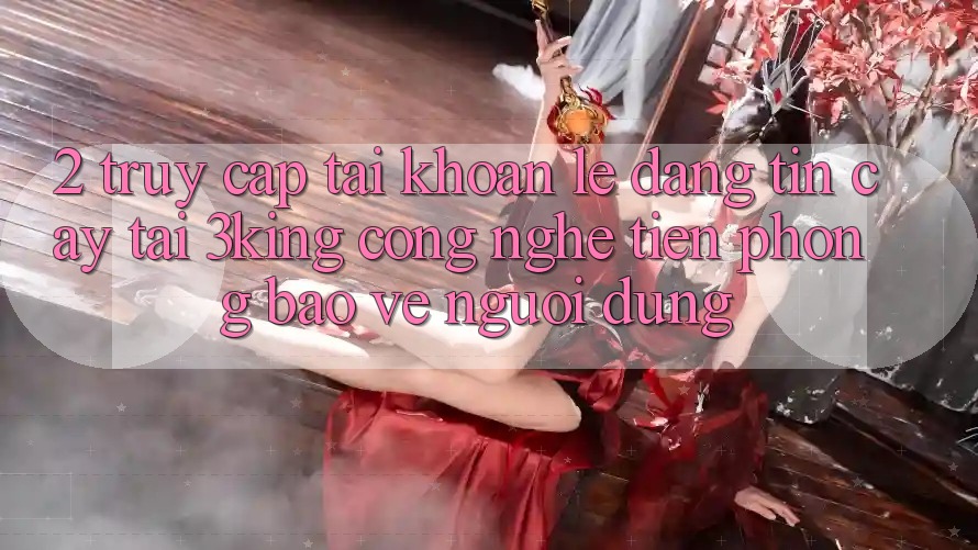 2. Truy cập tài khoản Lẹ Đáng tin cậy Tại 3king: Công Nghệ Tiên Phong Bảo Vệ Người Dùng