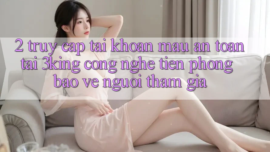 2. Truy cập tài khoản Mau An Toàn Tại 3king: Công Nghệ Tiên Phong Bảo Vệ Người tham gia