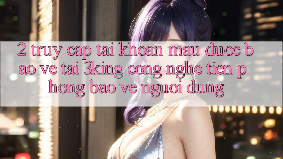2. Truy cập tài khoản Mau Được bảo vệ Tại 3king: Công Nghệ Tiên Phong Bảo Vệ Người Dùng