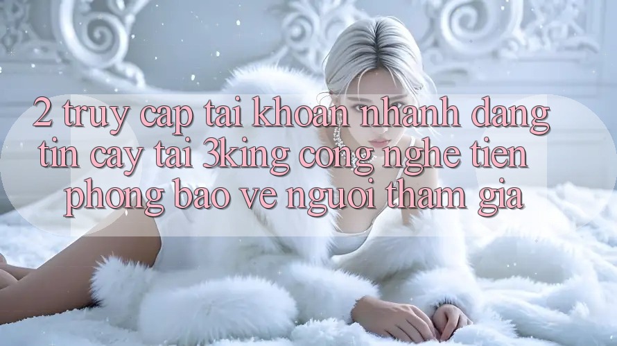 2. Truy cập tài khoản Nhanh Đáng tin cậy Tại 3king: Công Nghệ Tiên Phong Bảo Vệ Người tham gia