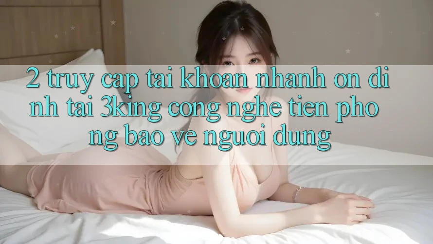 2. Truy cập tài khoản Nhanh Ổn định Tại 3king: Công Nghệ Tiên Phong Bảo Vệ Người Dùng