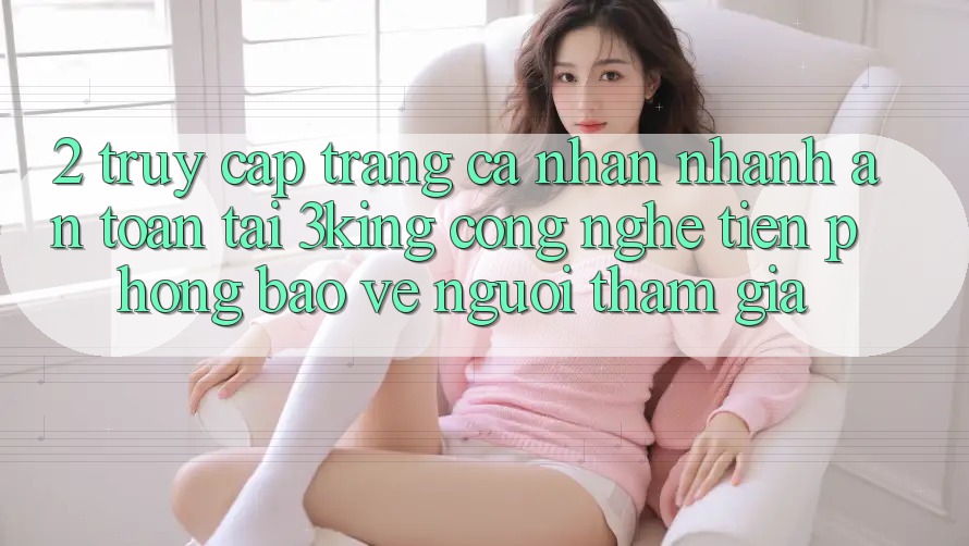 2. Truy cập trang cá nhân Nhanh An Toàn Tại 3king: Công Nghệ Tiên Phong Bảo Vệ Người tham gia