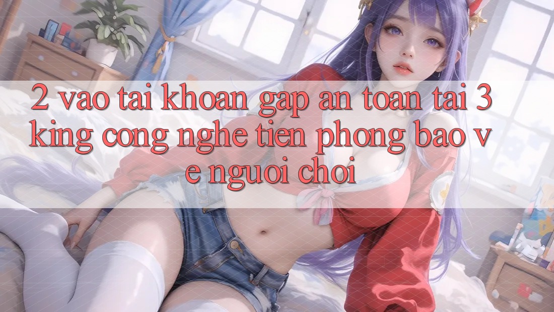 2. Vào tài khoản Gấp An Toàn Tại 3king: Công Nghệ Tiên Phong Bảo Vệ Người chơi