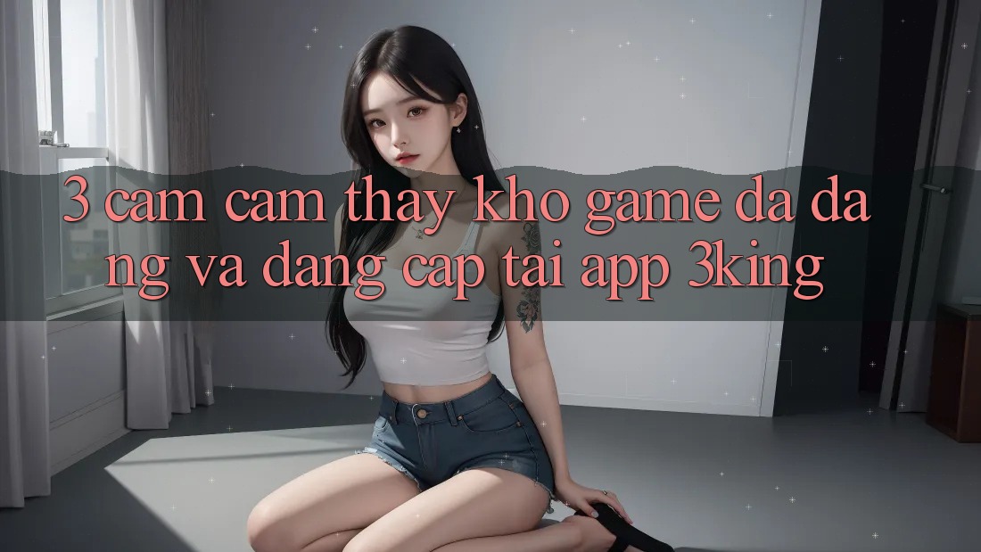 3. Cảm cảm thấy Kho Game Đa Dạng Và Đẳng Cấp Tại App 3king