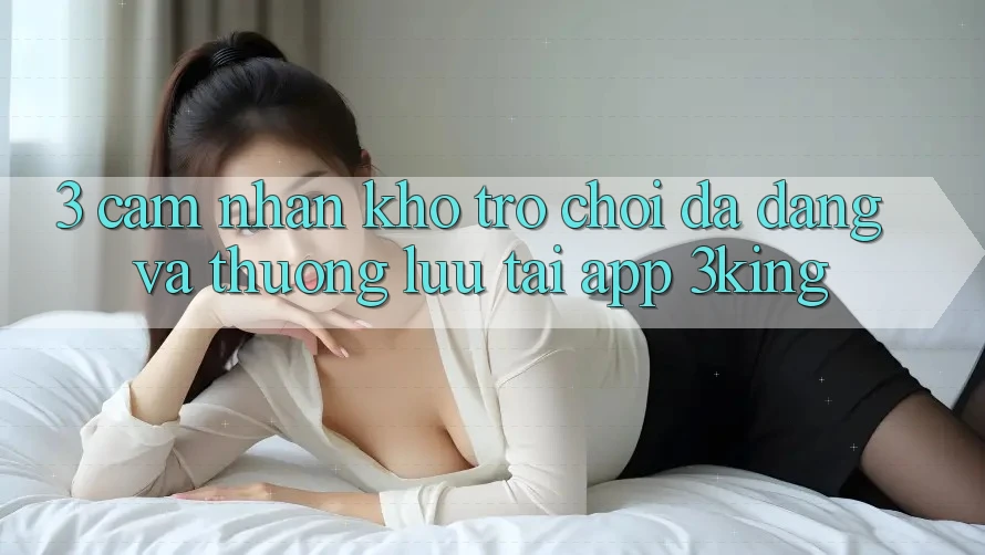 3. Cảm nhận Kho Trò chơi Đa Dạng Và Thượng lưu Tại App 3king