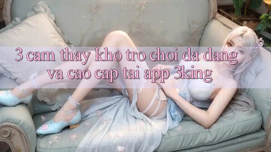 3. Cảm thấy Kho Trò chơi Đa Dạng Và Cao cấp Tại App 3king