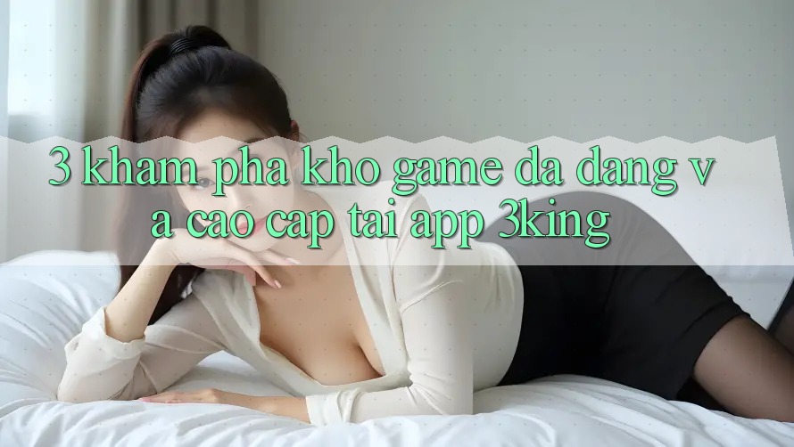 3. Khám Phá Kho Game Đa Dạng Và Cao cấp Tại App 3king