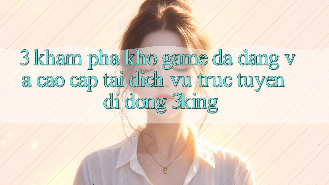 3. Khám Phá Kho Game Đa Dạng Và Cao cấp Tại Dịch vụ trực tuyến di động 3king