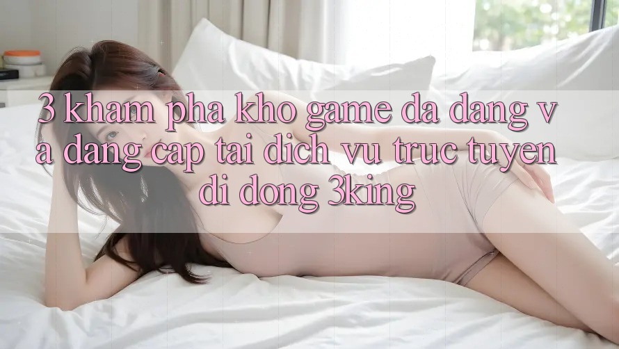 3. Khám Phá Kho Game Đa Dạng Và Đẳng Cấp Tại Dịch vụ trực tuyến di động 3king