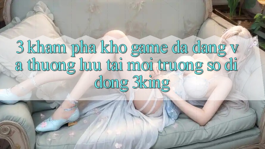 3. Khám Phá Kho Game Đa Dạng Và Thượng lưu Tại Môi trường số di động 3king