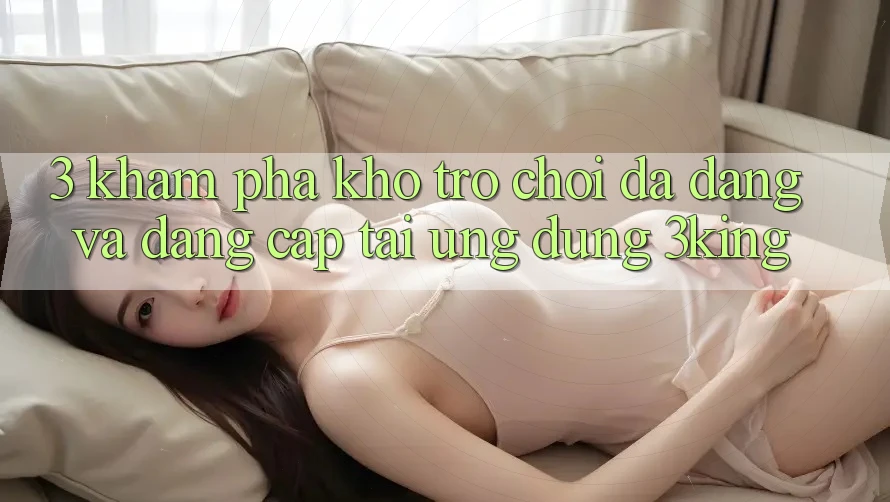 3. Khám Phá Kho Trò chơi Đa Dạng Và Đẳng cấp Tại Ứng dụng 3king