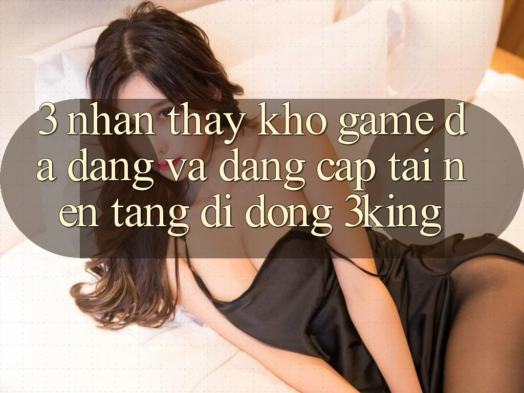 3. Nhận thấy Kho Game Đa Dạng Và Đẳng Cấp Tại Nền tảng di động 3king