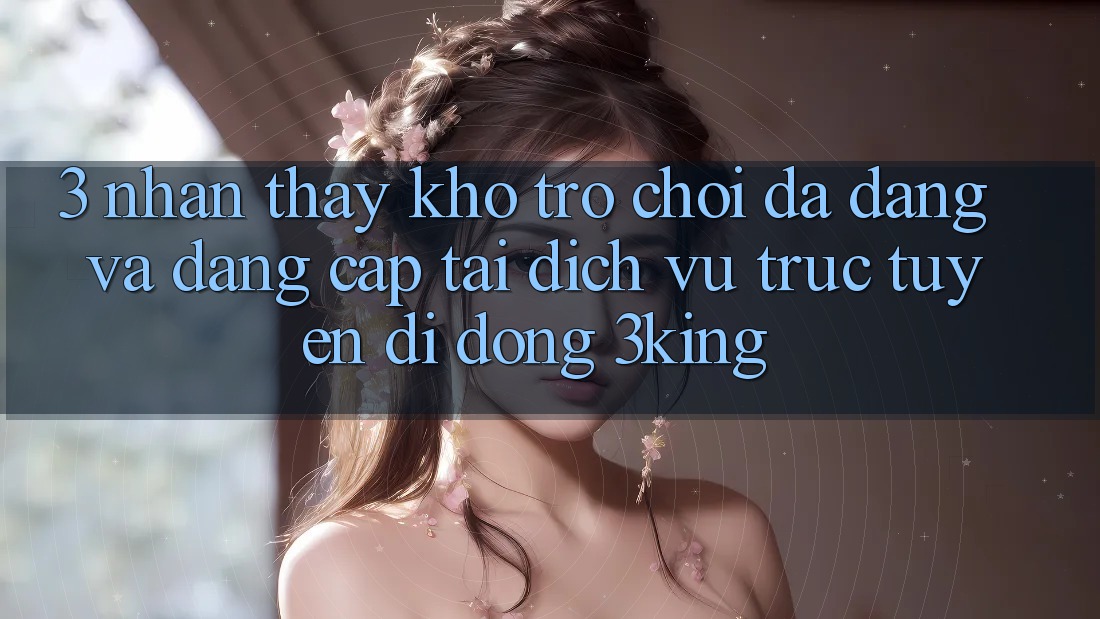 3. Nhận thấy Kho Trò chơi Đa Dạng Và Đẳng Cấp Tại Dịch vụ trực tuyến di động 3king