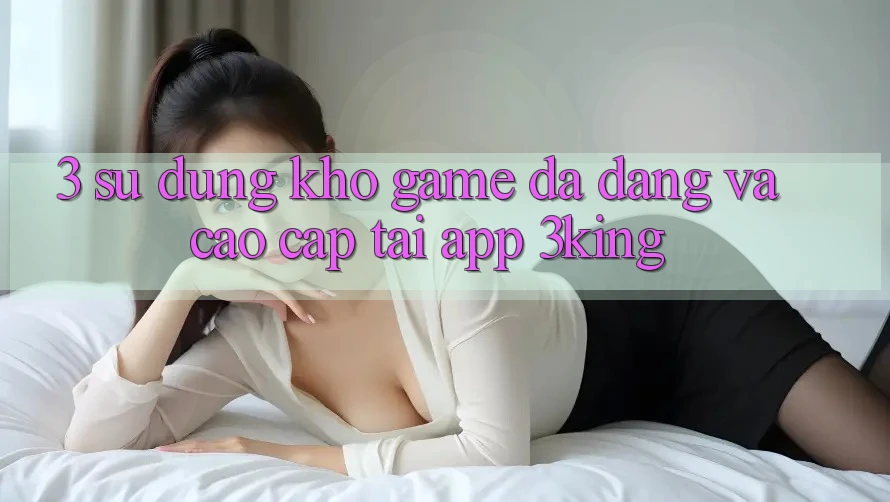 3. Sử dụng Kho Game Đa Dạng Và Cao cấp Tại App 3king