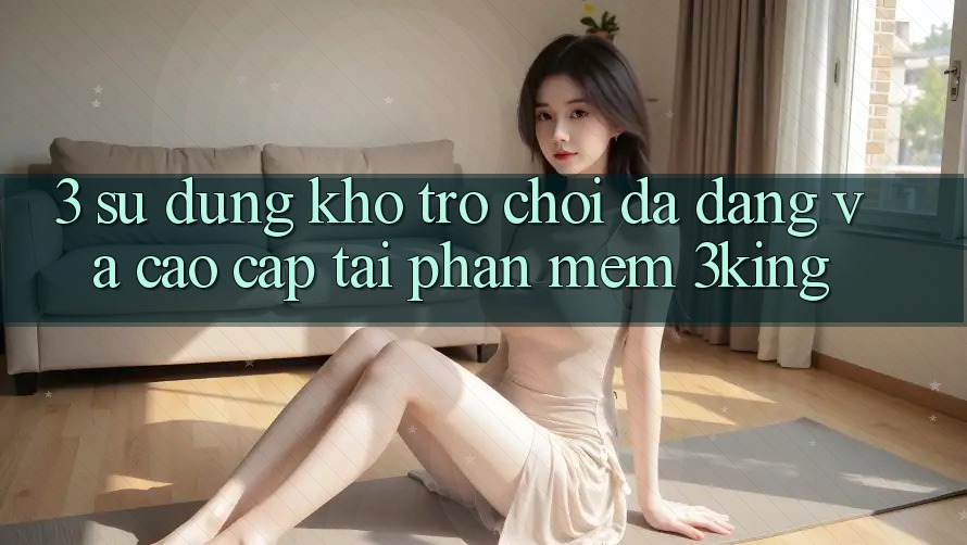3. Sử dụng Kho Trò chơi Đa Dạng Và Cao cấp Tại Phần mềm 3king