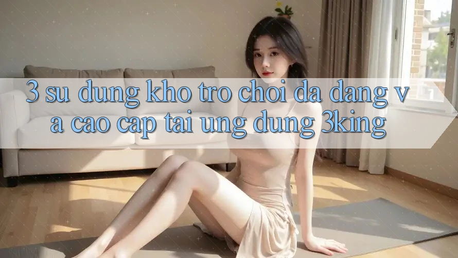 3. Sử dụng Kho Trò chơi Đa Dạng Và Cao cấp Tại Ứng dụng 3king