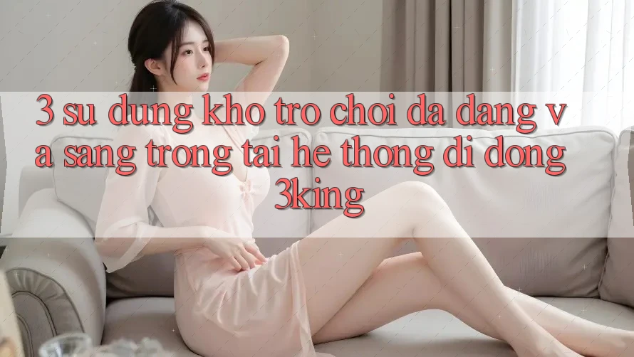 3. Sử dụng Kho Trò chơi Đa Dạng Và Sang trọng Tại Hệ thống di động 3king