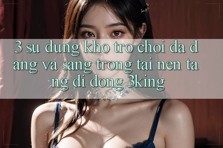 3. Sử dụng Kho Trò chơi Đa Dạng Và Sang trọng Tại Nền tảng di động 3king