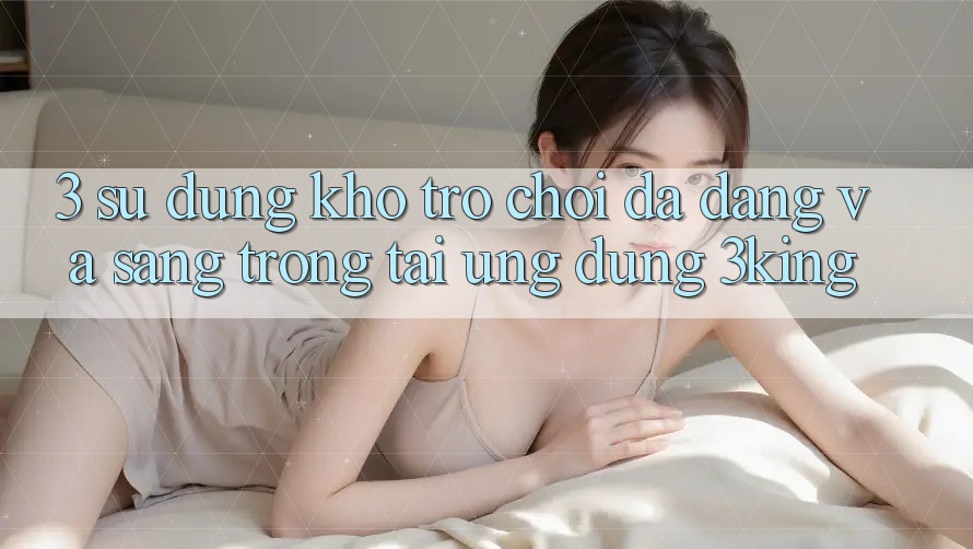 3. Sử dụng Kho Trò chơi Đa Dạng Và Sang trọng Tại Ứng dụng 3king