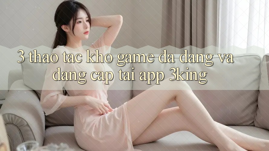 3. Thao tác Kho Game Đa Dạng Và Đẳng Cấp Tại App 3king