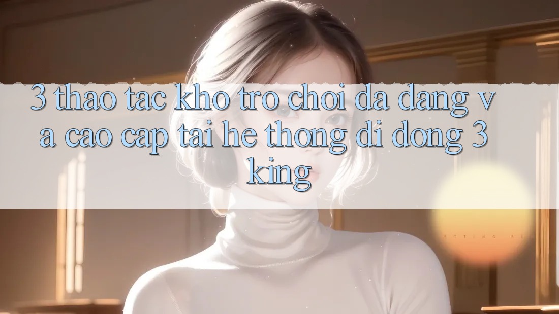 3. Thao tác Kho Trò chơi Đa Dạng Và Cao cấp Tại Hệ thống di động 3king