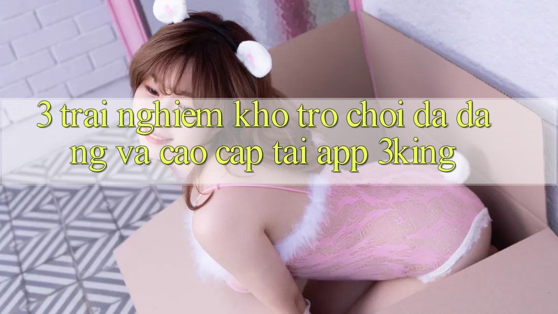 3. Trải nghiệm Kho Trò chơi Đa Dạng Và Cao cấp Tại App 3king