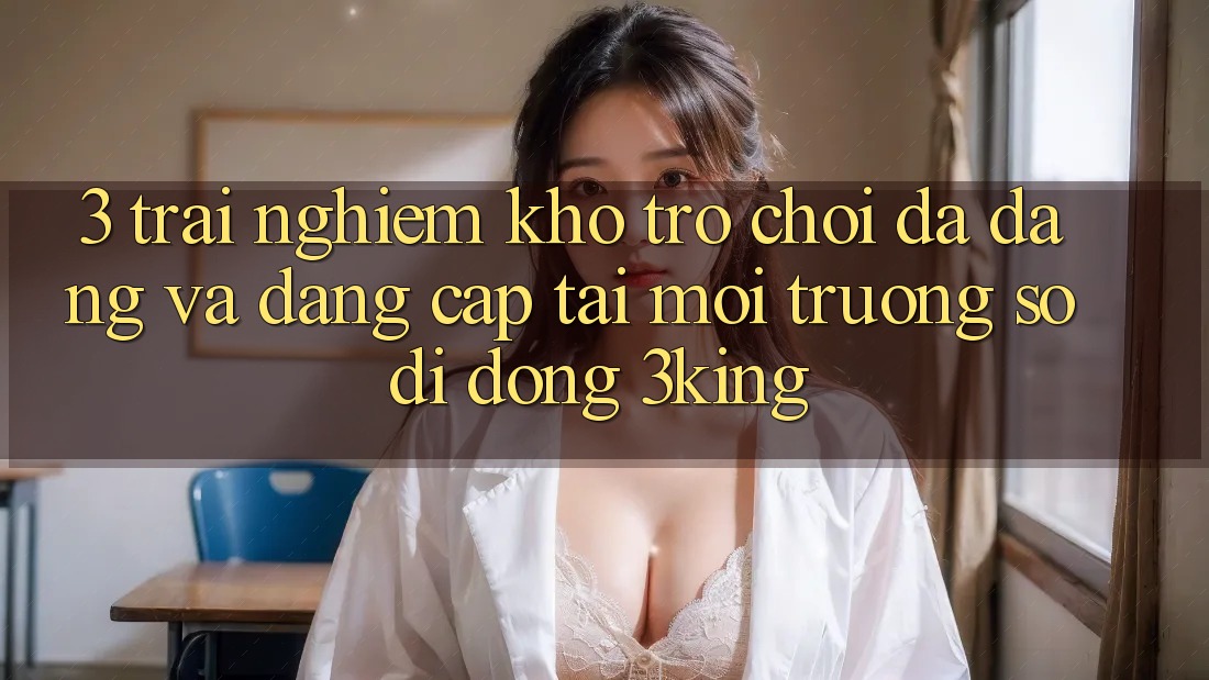 3. Trải nghiệm Kho Trò chơi Đa Dạng Và Đẳng cấp Tại Môi trường số di động 3king