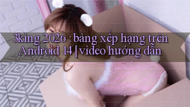 3king 2026 bảng xếp hạng trên Android 14 video hướng dẫn